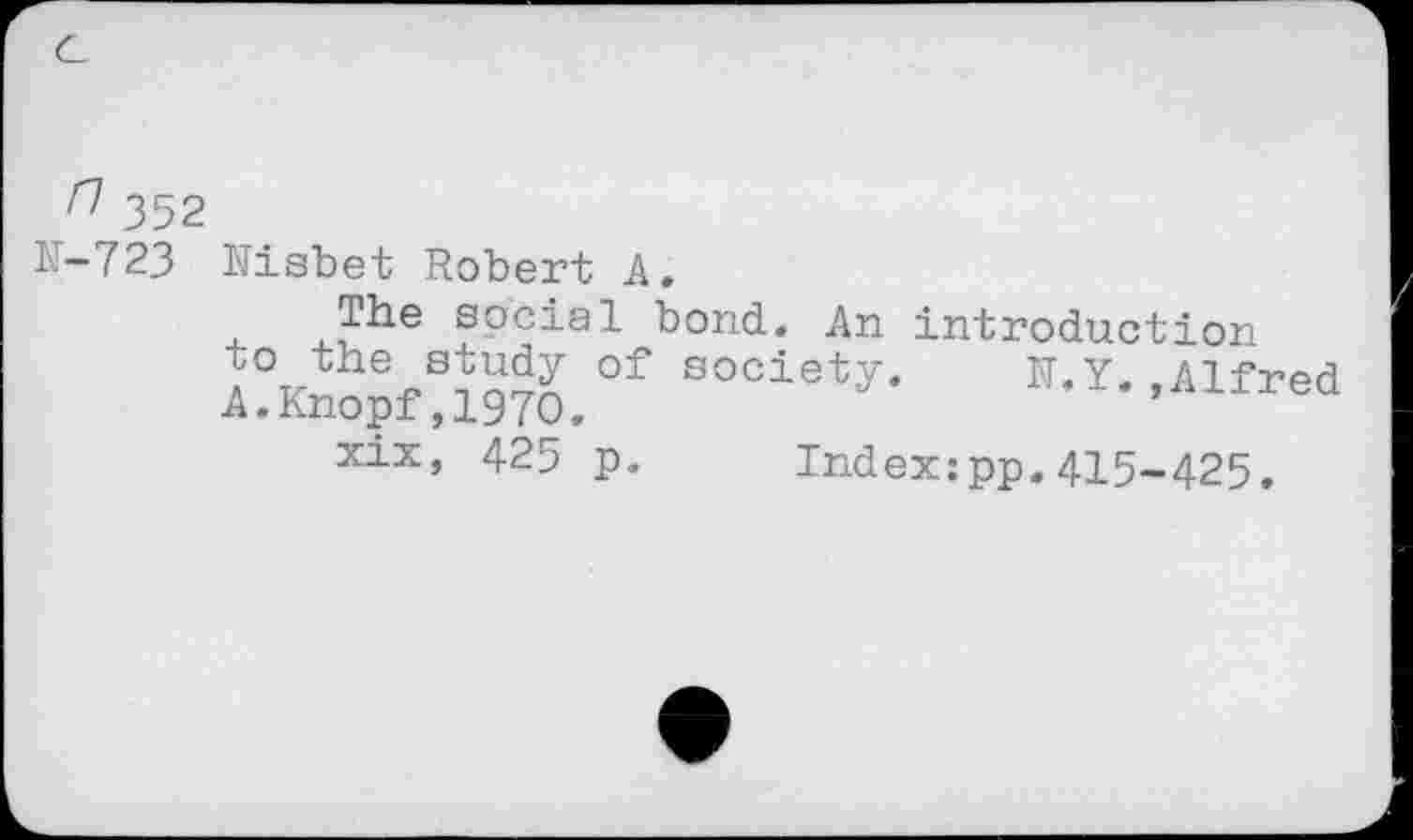 ﻿n 352
N-723 Nisbet Robert A.
4. sPc^a^- Nond. An introduction A%the4>SSS of socieV.	N.Y. ,Alfred
A.Knopf,1970.
xix, 425 p. Indexipp.415-425.